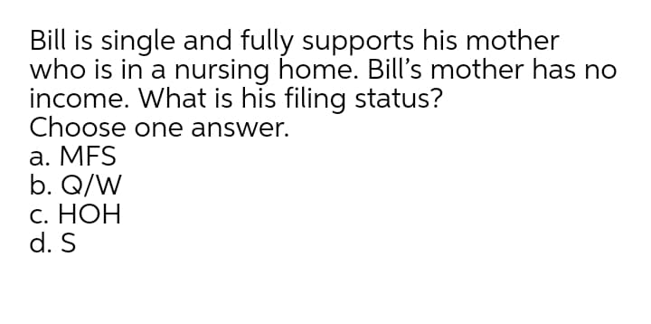 Bill is single and fully supports his mother
who is in a nursing home. Bill's mother has no
income. What is his filing status?
Choose one answer.
a. MFS
b. Q/W
С. НОН
d. S
