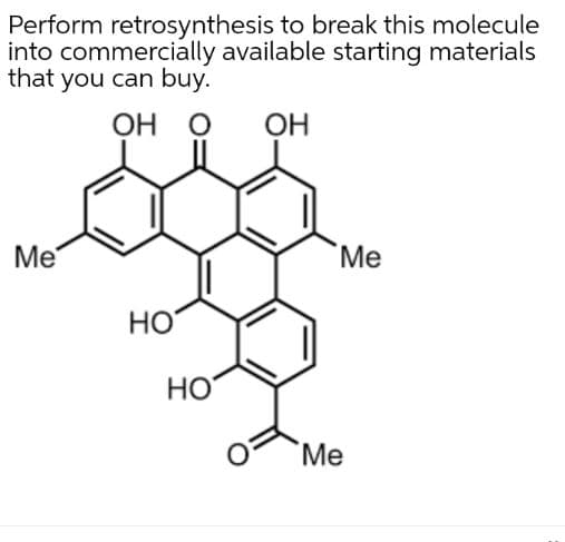 Perform retrosynthesis to break this molecule
into commercially available starting materials
that you can buy.
OH
OH
Me
Me
HO
HO
Me
