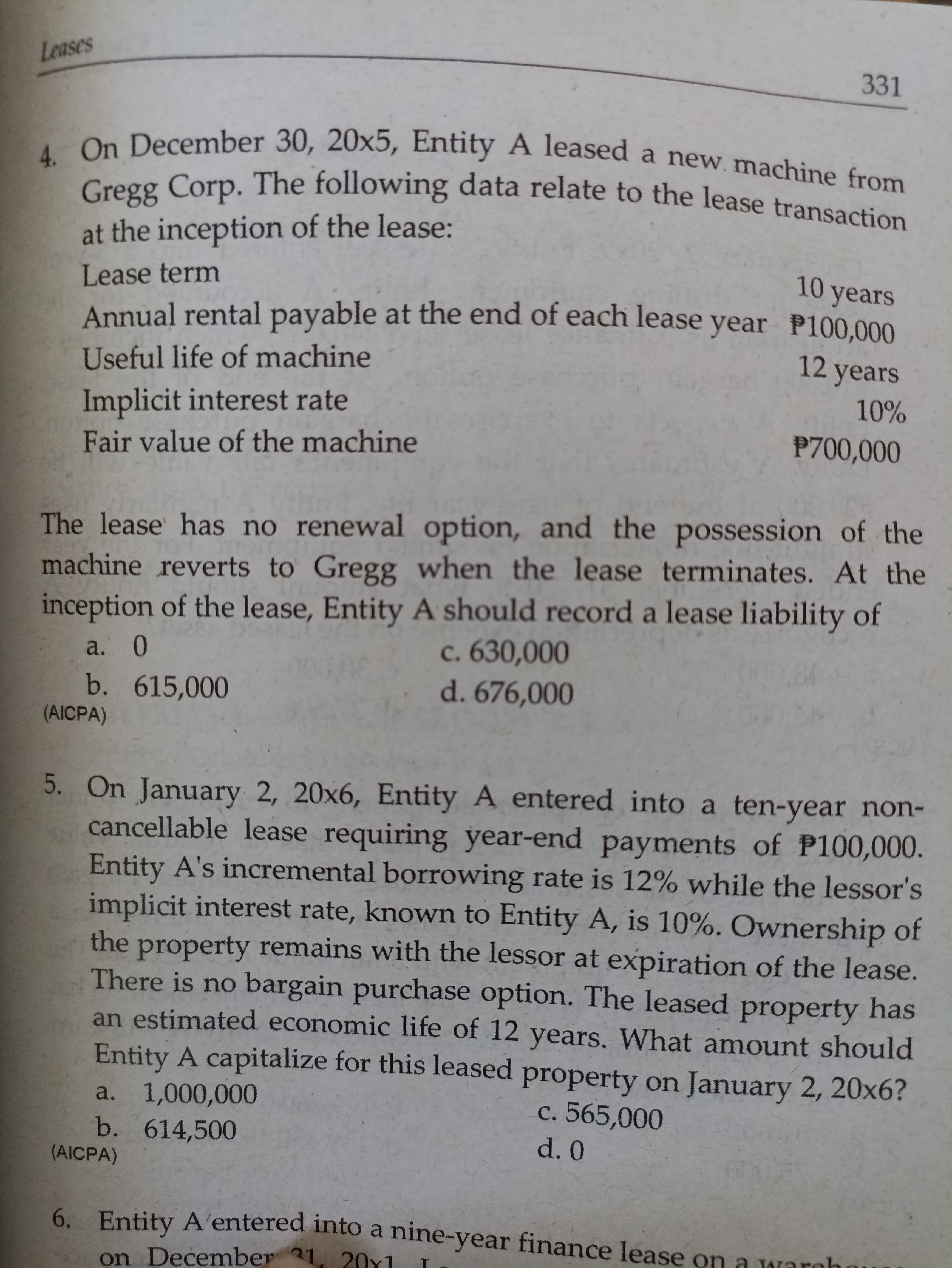 Leases
331
December 30, 20x5, Entity A leased a new. machine from
Cregg Corp. The following data relate to the lease transaction
at the inception of the lease:
Lease term
10 years
Annual rental payable at the end of each lease year P100,000
12 years
Useful life of machine
10%
Implicit interest rate
Fair value of the machine
P700,000
The lease has no renewal option, and the possession of the
machine reverts to Gregg when the lease terminates. At the
inception of the lease, Entity A should record a lease liability of
c. 630,000
d. 676,000
a. 0
b. 615,000
(AICPA)
5. On January 2, 20x6, Entity A entered into a ten-year non-
cancellable lease requiring year-end payments of P100,000.
Entity A's incremental borrowing rate is 12% while the lessor's
implicit interest rate, known to Entity A, is 10%. Ownership of
the property remains with the lessor at expiration of the lease.
There is no bargain purchase option. The leased property has
an estimated economic life of 12 years. What amount should
Entity A capitalize for this leased property on January 2, 20x6?
a. 1,000,000
b. 614,500
(AICPA)
c. 565,000
d. 0
6. Entity A'entered into a nine-year finance lease
on .
December 31
