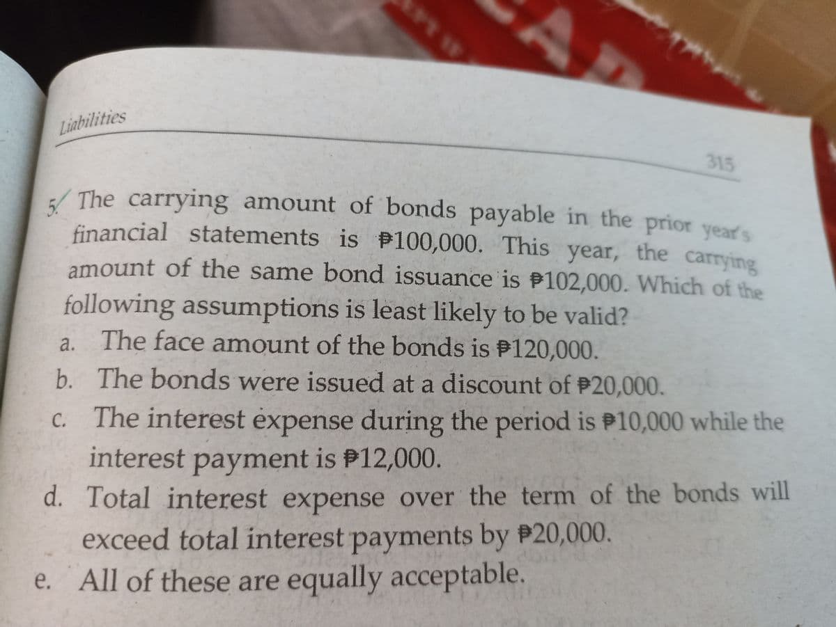 5 The carrying amount of bonds payable in the prior year's
Liabilities
315
5.
/ The carrying amount of bonds payable in the prior vears
financial statements is P100,000. This year, the carrying
amount of the same bond issuance is P102,000. Which of the
following assumptions is least likely to be valid?
a. The face amount of the bonds is P120,000.
b. The bonds were issued at a discount of P20,000.
C. The interest expense during the period is P10,000 while the
interest payment is P12,000.
d. Total interest expense over the term of the bonds will
exceed total interest payments by P20,000.
e. All of these are equally acceptable.
