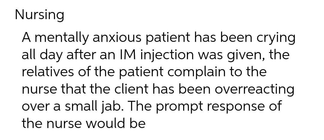 Nursing
A mentally anxious patient has been crying
all day after an IM injection was given, the
relatives of the patient complain to the
nurse that the client has been overreacting
over a small jab. The prompt response of
the nurse would be

