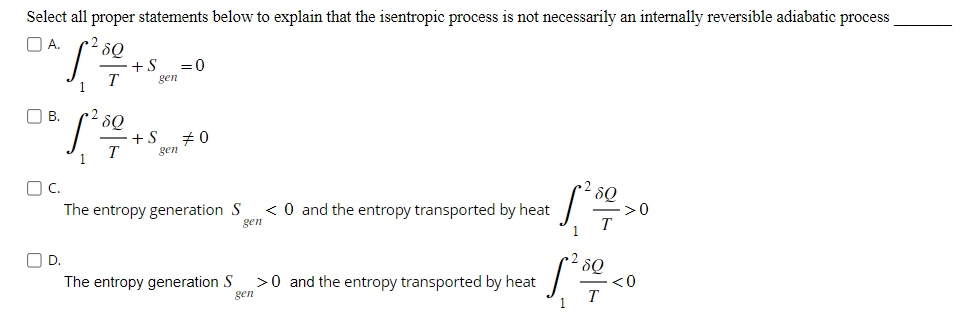 Select all proper statements below to explain that the isentropic process is not necessarily an internally reversible adiabatic process
OA.
80
1²49
T
OB.
•28Q
T
D.
1
+S =0
gen
+S #0
gen
OC.
The entropy generation S < 0 and the entropy transported by heat
gen
The entropy generation S
>0 and the entropy transported by heat
gen
5²80
T
1
>0
28Q
1²5001 <0