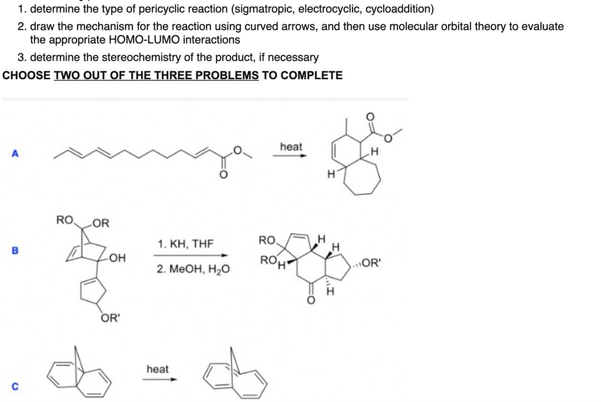 1. determine the type of pericyclic reaction (sigmatropic, electrocyclic, cycloaddition)
2. draw the mechanism for the reaction using curved arrows, and then use molecular orbital theory to evaluate
the appropriate HOMO-LUMO interactions
3. determine the stereochemistry of the product, if necessary
CHOOSE TWO OUT OF THE THREE PROBLEMS TO COMPLETE
heat
A
RO,
LOR
КН, THF
RO,
в
-OH
ROH
...OR'
2. МеОн, Н,о
OR'
heat
