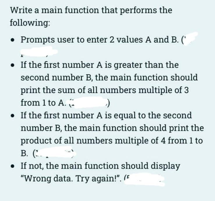 Write a main function that performs the
following:
• Prompts user to enter 2 values A and B. (
• If the first number A is greater than the
second number B, the main function should
print the sum of all numbers multiple of 3
from 1 to A.
›)
• If the first number A is equal to the second
number B, the main function should print the
product of all numbers multiple of 4 from 1 to
B. (..
• If not, the main function should display
"Wrong data. Try again!". (