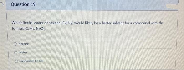 Question 19
Which liquid, water or hexane (C,H14) would likely be a better solvent for a compound with the
formula C,H14N4O2.
O hexane
water
O impossible to tell
