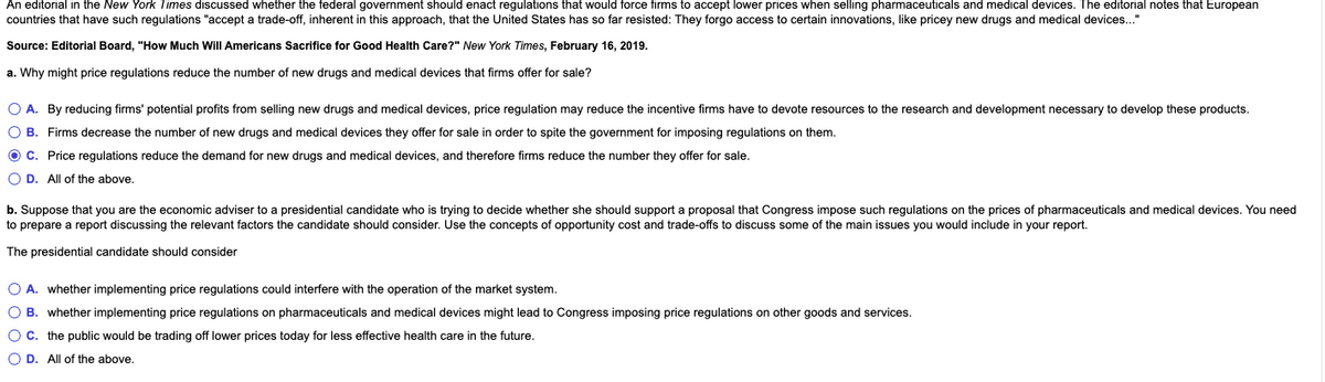 An editorial in the New York Times discussed whether the federal government should enact regulations that would force firms to accept lower prices when selling pharmaceuticals and medical devices. The editorial notes that European
countries that have such regulations "accept a trade-off, inherent in this approach, that the United States has so far resisted: They forgo access to certain innovations, like pricey new drugs and medical devices..."
Source: Editorial Board, "How Much Will Americans Sacrifice for Good Health Care?" New York Times, February 16, 2019.
a. Why might price regulations reduce the number of new drugs and medical devices that firms offer for sale?
O A. By reducing firms' potential profits from selling new drugs and medical devices, price regulation may reduce the incentive firms have to devote resources to the research and development necessary to develop these products.
O B. Firms decrease the number of new drugs and medical devices they offer for sale in order to spite the government for imposing regulations on them.
O C. Price regulations reduce the demand for new drugs and medical devices, and therefore firms reduce the number they offer for sale.
O D. All of the above.
b. Suppose that you are the economic adviser to a presidential candidate who is trying to decide whether she should support a proposal that Congress impose such regulations on the prices of pharmaceuticals and medical devices. You need
to prepare
a report discussing the relevant factors the candidate should consider. Use the concepts of opportunity cost and trade-offs to discuss some of the main issues you would include in your report.
The presidential candidate should consider
O A. whether implementing price regulations could interfere with the operation of the market system.
O B. whether implementing price regulations on pharmaceuticals and medical devices might lead to Congress imposing price regulations on other goods and services.
OC. the public would be trading off lower prices today for less effective health care in the future.
O D. All of the above.
