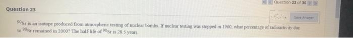 KI Question 23 of 30
Question 23
See Ane
90sr is an isotope produced from atmospheric testing of nuclear bombs. If nuclear testing was stopped in 1960, what percentage of radioactivity due
to sr remained in 2000? The half-life of sr is 28.5 years
