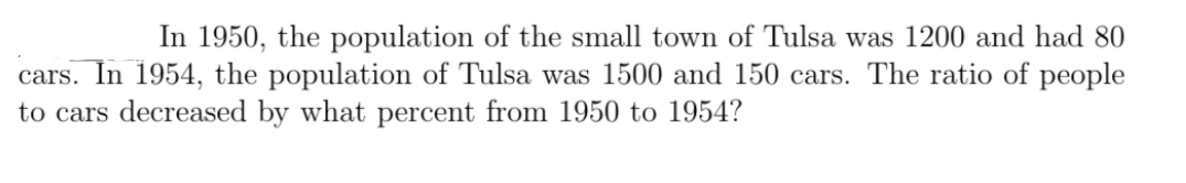 In 1950, the population of the small town of Tulsa was 1200 and had 80
cars. In 1954, the population of Tulsa was 1500 and 150 cars. The ratio of people
to cars decreased by what percent from 1950 to 1954?
