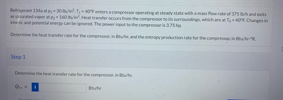Refrigerant 134a at p₁ = 30 lb/in², T₁ = 40°F enters a compressor operating at steady state with a mass flow rate of 375 lb/h and exits
as saturated vapor at p2 = 160 lb/in². Heat transfer occurs from the compressor to its surroundings, which are at To = 40°F. Changes in
kinetic and potential energy can be ignored. The power input to the compressor is 3.75 hp.
Determine the heat transfer rate for the compressor, in Btu/hr, and the entropy production rate for the compressor, in Btu/hr-°R.
Step 1
Determine the heat transfer rate for the compressor, in Btu/hr.
Осу
= i
Save for Lat
Btu/hr