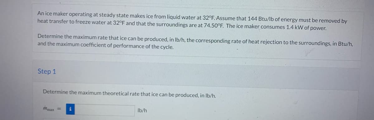 An ice maker operating at steady state makes ice from liquid water at 32°F. Assume that 144 Btu/lb of energy must be removed by
heat transfer to freeze water at 32°F and that the surroundings are at 74.50°F. The ice maker consumes 1.4 kW of power.
Determine the maximum rate that ice can be produced, in lb/h, the corresponding rate of heat rejection to the surroundings, in Btu/h,
and the maximum coefficient of performance of the cycle.
Step 1
Determine the maximum theoretical rate that ice can be produced, in lb/h.
mmax
lb/h