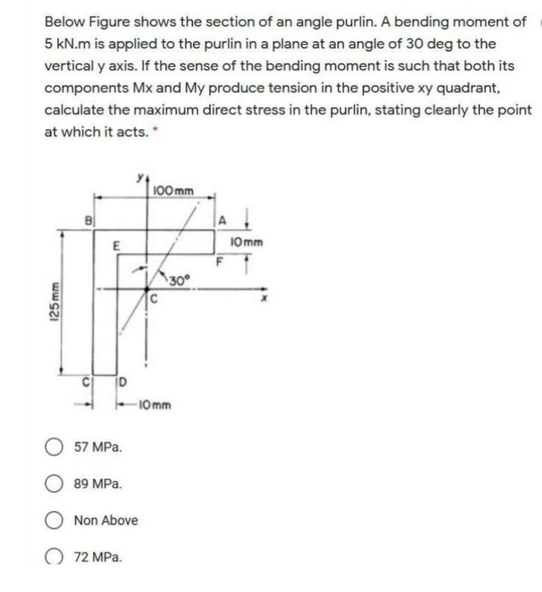 Below Figure shows the section of an angle purlin. A bending moment of
5 kN.m is applied to the purlin in a plane at an angle of 30 deg to the
vertical y axis. If the sense of the bending moment is such that both its
components Mx and My produce tension in the positive xy quadrant,
calculate the maximum direct stress in the purlin, stating clearly the point
at which it acts. *
100 mm
E
10mm
30
C D
-10mm
57 MPa.
89 MPa.
Non Above
O 72 MPa.
125mm
