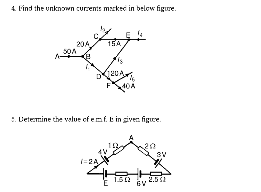4. Find the unknown currents marked in below figure.
20 A
B
50 A
A➡
D
15A
4V
1=2A
AX15
F 40 A
5. Determine the value of e.m.f. E in given figure.
E 4
13
120 A
192
E
1.5Ω
202
3V
2.5 Ω
6V