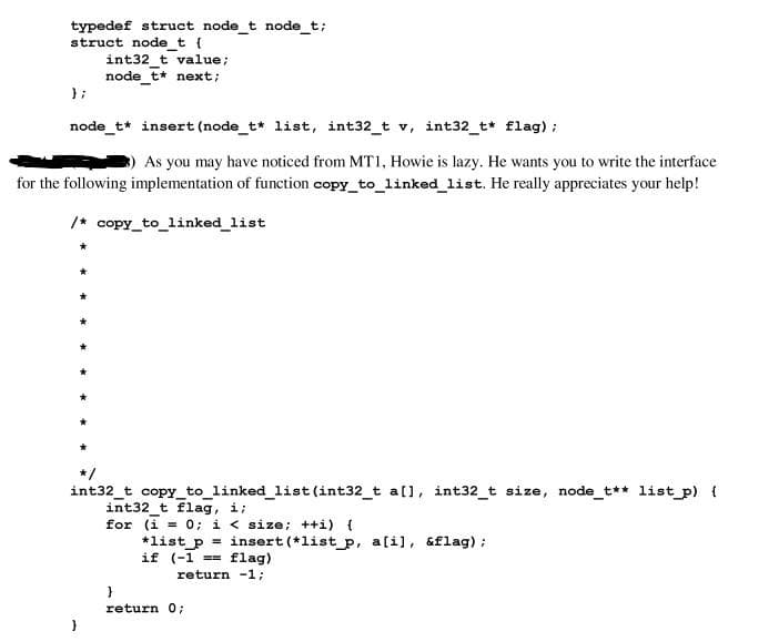 typedef struct node_t node_t;
struct node_t {
};
int32_t value;
node_t* next;
node_t* insert (node_t* list, int32_t v, int32_t* flag);
3) As you may have noticed from MT1, Howie is lazy. He wants you to write the interface
for the following implementation of function copy_to_linked_list. He really appreciates your help!
/* copy_to_linked_list
int32_t copy_to_linked_list (int32_t a[], int32_t size, node_t** list_p) {
int32_t flag, i;
for (i = 0; i < size; ++i) {
*list_p = insert (*list_p, a[i], &flag);
if (-1== flag)
return -1;
}
return 0;