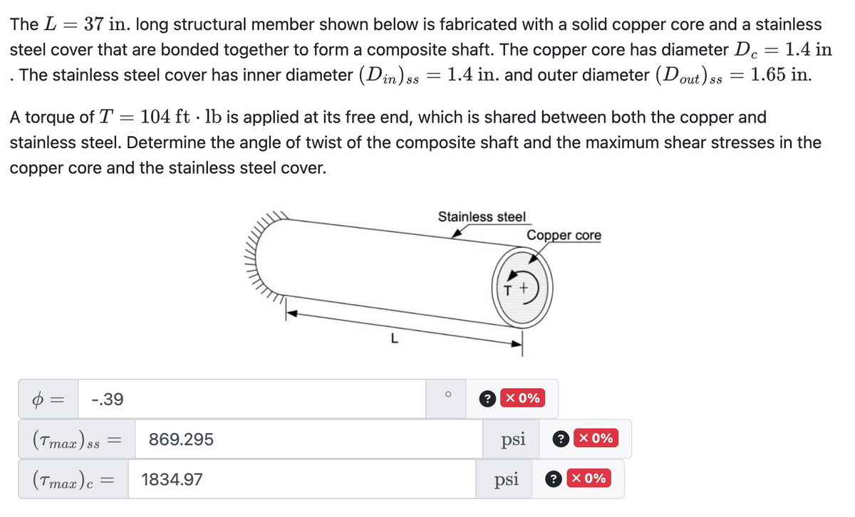 =
The L 37 in. long structural member shown below is fabricated with a solid copper core and a stainless
steel cover that are bonded together to form a composite shaft. The copper core has diameter Dc = 1.4 in
The stainless steel cover has inner diameter (Din)s = 1.4 in. and outer diameter (Dout) ss
ss
=
с
= 1.65 in.
A torque of T = 104 ft lb is applied at its free end, which is shared between both the copper and
stainless steel. Determine the angle of twist of the composite shaft and the maximum shear stresses in the
copper core and the stainless steel cover.
=
-.39
(Tmax) ss
=
869.295
(Tmax) c =
= 1834.97
L
Stainless steel
Copper core
?
× 0%
psi
× 0%
psi
? × 0%