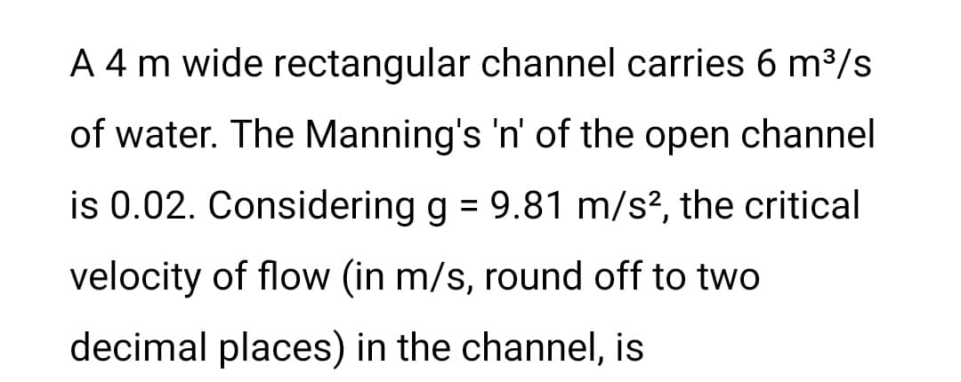 A 4 m wide rectangular channel carries 6 m³/s
of water. The Manning's 'n' of the open channel
is 0.02. Considering g = 9.81 m/s², the critical
velocity of flow (in m/s, round off to two
decimal places) in the channel, is