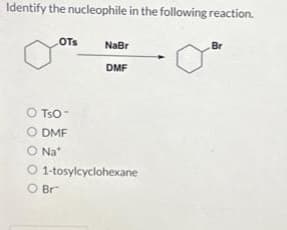 Identify the nucleophile in the following reaction.
OTS
O TSO
O DMF
O Na
O
O Br
NaBr
DMF
1-tosylcyclohexane
Br