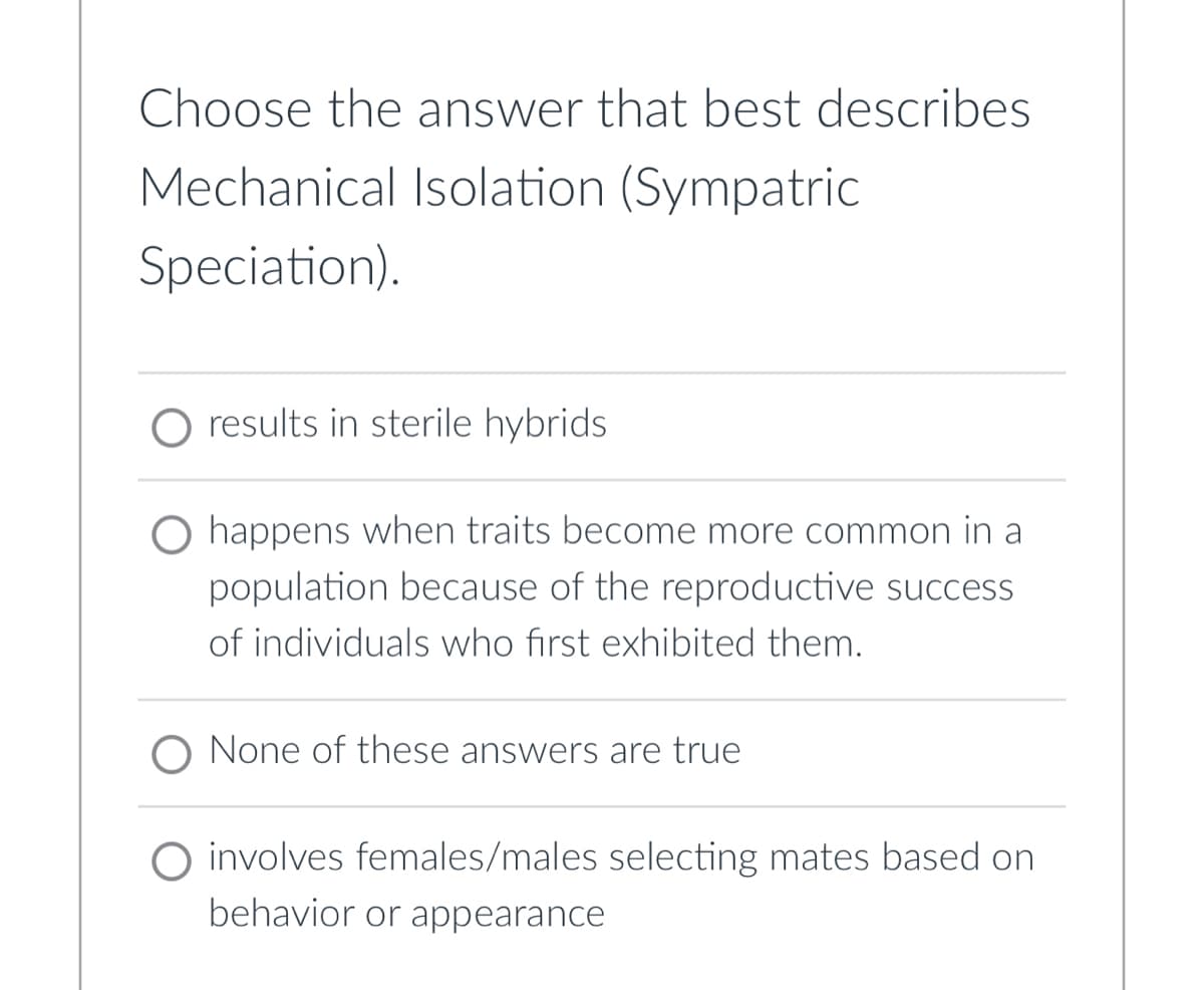 Choose the answer that best describes
Mechanical Isolation (Sympatric
Speciation).
results in sterile hybrids.
O happens when traits become more common in a
population because of the reproductive success
of individuals who first exhibited them.
None of these answers are true
O involves females/males selecting mates based on
behavior or appearance