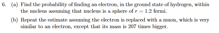 6. (a) Find the probability of finding an electron, in the ground state of hydrogen, within
the nucleus assuming that nucleus is a sphere of r = 1.2 fermi.
(b) Repeat the estimate assuming the electron is replaced with a muon, which is very
similar to an electron, except that its mass is 207 times bigger.
