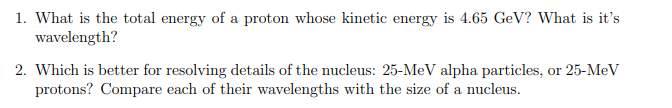 1. What is the total energy of a proton whose kinetic energy is 4.65 GeV? What is it's
wavelength?
2. Which is better for resolving details of the nucleus: 25-MeV alpha particles, or 25-MeV
protons? Compare each of their wavelengths with the size of a nucleus.
