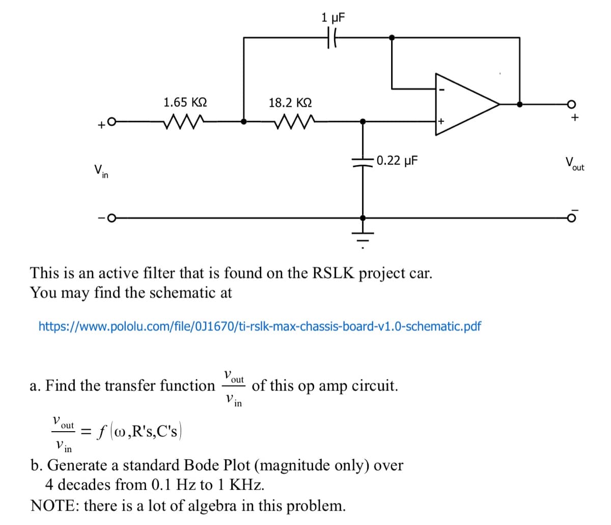 +0
in
V
1.65 ΚΩ
out
a. Find the transfer function
This is an active filter that is found on the RSLK project car.
You may find the schematic at
https://www.pololu.com/file/0J1670/ti-rslk-max-chassis-board-v1.0-schematic.pdf
= f(w,R's,C's)
V.
out
18.2 ΚΩ
V:
1 μF
in
0.22 μF
of this op amp circuit.
+
V:.
b. Generate a standard Bode Plot (magnitude only) over
4 decades from 0.1 Hz to 1 KHz.
NOTE: there is a lot of algebra in this problem.
V
out