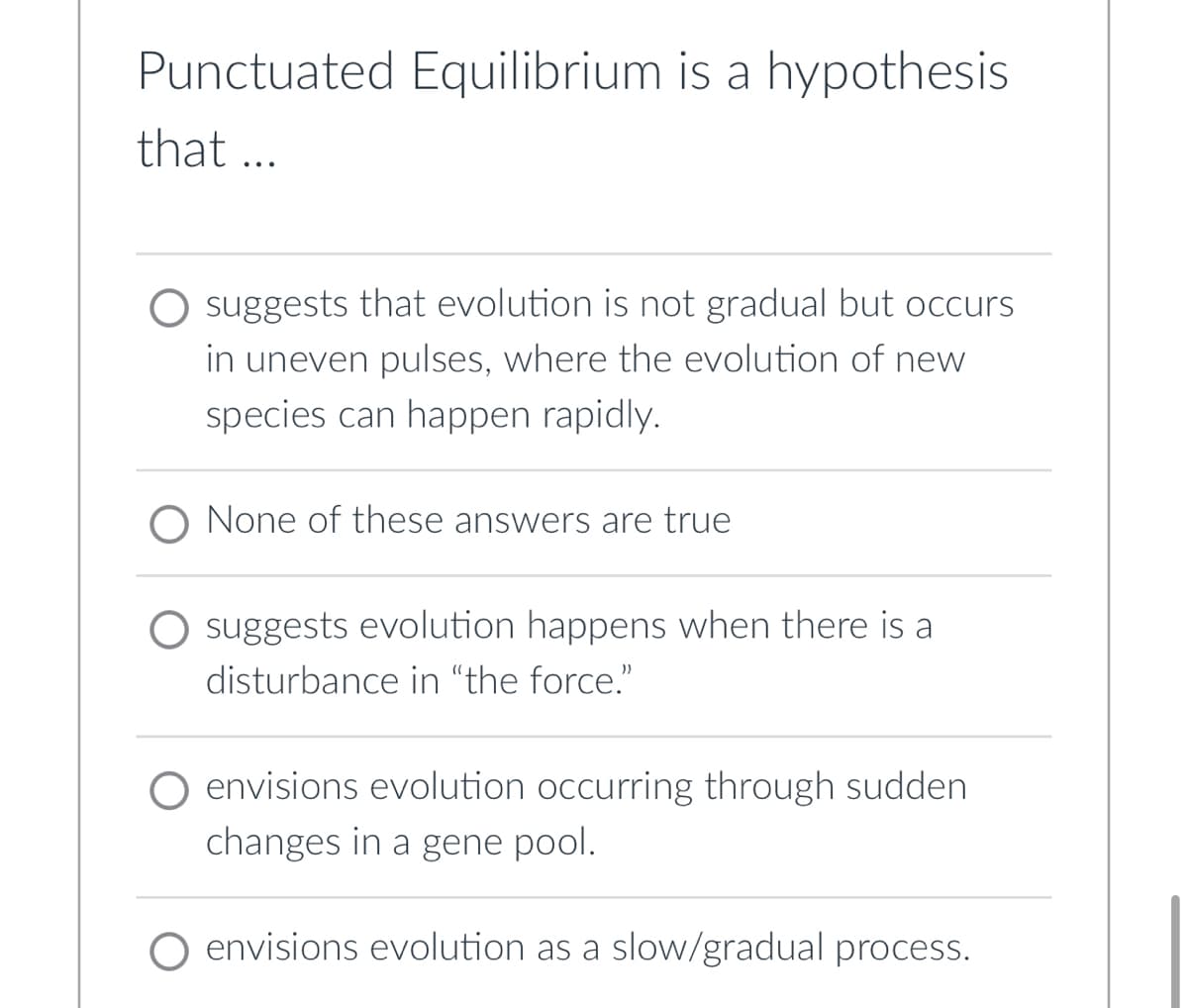 Punctuated Equilibrium is a hypothesis
that ...
suggests that evolution is not gradual but occurs
in uneven pulses, where the evolution of new
species can happen rapidly.
O None of these answers are true
suggests evolution happens when there is a
disturbance in "the force."
O envisions evolution occurring through sudden
changes in a gene pool.
envisions evolution as a slow/gradual process.