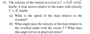 11. The velocity of the current in a river is č = 0.67 +0.87
km/hr. A boat moves relative to the water with velocity
i = 8ĩ km/hr.
(a) What is the speed of the boat relative to the
riverbed?
(b) What angle does the velocity of the boat relative to
the riverbed make with the vector i ? What does
this angle tell us in practical terms?
