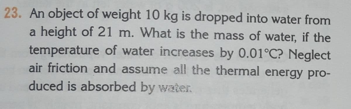 23. An object of weight 10 kg is dropped into water from
a height of 21 m. What is the mass of water, if the
temperature of water increases by 0.01°C? Neglect
air friction and assume all the thermal energy prO-
duced is absorbed by water.
