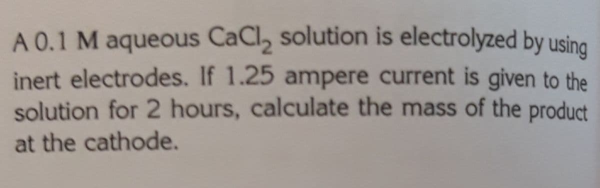 A 0.1 M aqueous CaCl, solution is electrolyzed by using
inert electrodes. If 1.25 ampere current is given to the
solution for 2 hours, calculate the mass of the product
at the cathode.
