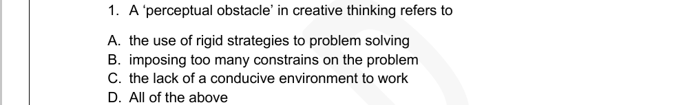 1. A'perceptual obstacle' in creative thinking refers to
A. the use of rigid strategies to problem solving
B. imposing too many constrains on the problem
C. the lack of a conducive environment to work
D. All of the above

