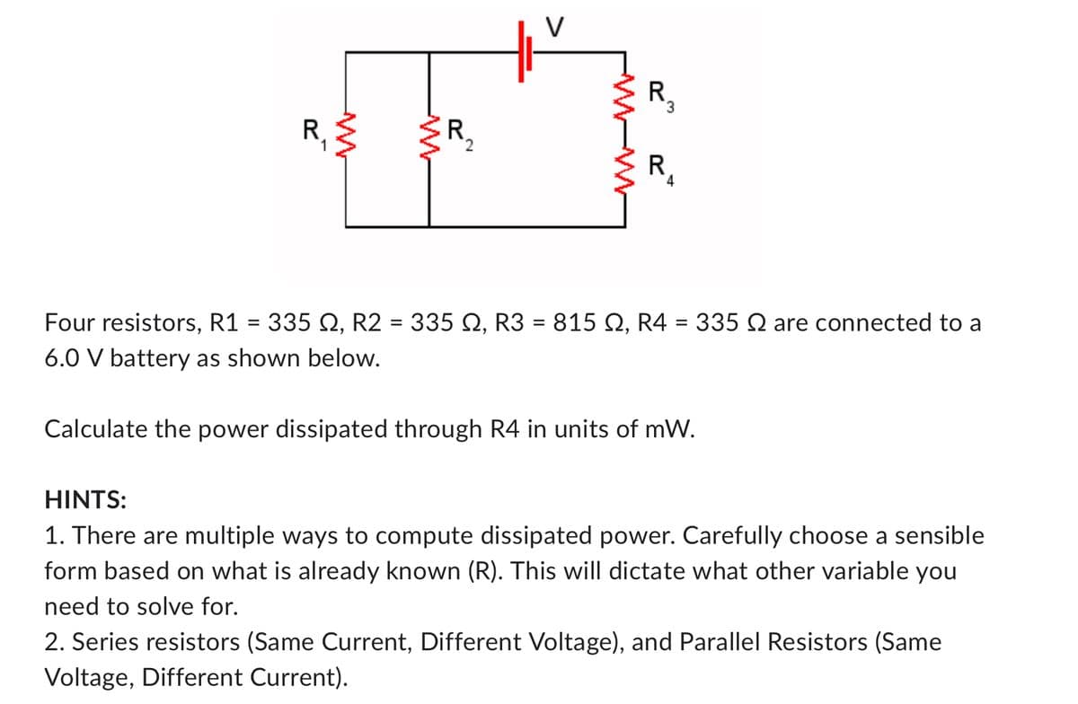 R
ܡ܂
ww
w
R₂
2
R.
3
-W-W
R
4
Four resistors, R1 = 335 2, R2 = 335 Q2, R3 = 815 Q2, R4 = 335 Q are connected to a
6.0 V battery as shown below.
Calculate the power dissipated through R4 in units of mW.
HINTS:
1. There are multiple ways to compute dissipated power. Carefully choose a sensible
form based on what is already known (R). This will dictate what other variable you
need to solve for.
2. Series resistors (Same Current, Different Voltage), and Parallel Resistors (Same
Voltage, Different Current).