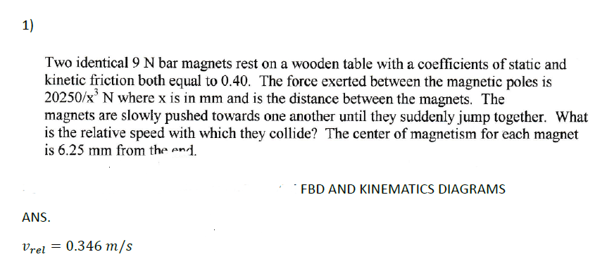 1)
Two identical 9 N bar magnets rest on a wooden table with a coefficients of static and
kinetic friction both equal to 0.40. The force exerted between the magnetic poles is
20250/x³ N where x is in mm and is the distance between the magnets. The
magnets are slowly pushed towards one another until they suddenly jump together. What
is the relative speed with which they collide? The center of magnetism for each magnet
is 6.25 mm from the end.
ANS.
Vrel = 0.346 m/s
FBD AND KINEMATICS DIAGRAMS