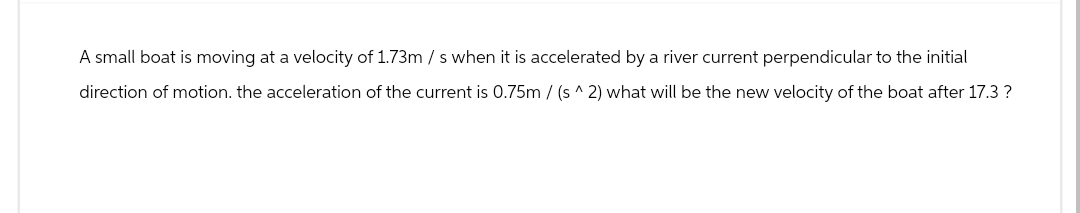 A small boat is moving at a velocity of 1.73m/s when it is accelerated by a river current perpendicular to the initial
direction of motion. the acceleration of the current is 0.75m/(s^ 2) what will be the new velocity of the boat after 17.3 ?