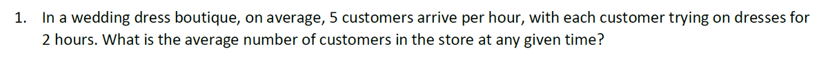 1.
In a wedding dress boutique, on average, 5 customers arrive per hour, with each customer trying on dresses for
2 hours. What is the average number of customers in the store at any given time?