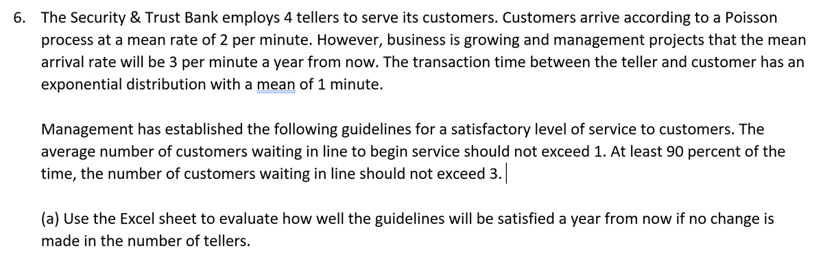 6. The Security & Trust Bank employs 4 tellers to serve its customers. Customers arrive according to a Poisson
process at a mean rate of 2 per minute. However, business is growing and management projects that the mean
arrival rate will be 3 per minute a year from now. The transaction time between the teller and customer has an
exponential distribution with a mean of 1 minute.
Management has established the following guidelines for a satisfactory level of service to customers. The
average number of customers waiting in line to begin service should not exceed 1. At least 90 percent of the
time, the number of customers waiting in line should not exceed 3.
(a) Use the Excel sheet to evaluate how well the guidelines will be satisfied a year from now if no change is
made in the number of tellers.