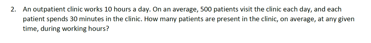 2. An outpatient clinic works 10 hours a day. On an average, 500 patients visit the clinic each day, and each
patient spends 30 minutes in the clinic. How many patients are present in the clinic, on average, at any given
time, during working hours?
