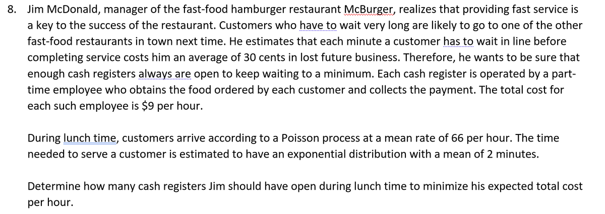 8. Jim McDonald, manager of the fast-food hamburger restaurant McBurger, realizes that providing fast service is
a key to the success of the restaurant. Customers who have to wait very long are likely to go to one of the other
fast-food restaurants in town next time. He estimates that each minute a customer has to wait in line before
completing service costs him an average of 30 cents in lost future business. Therefore, he wants to be sure that
enough cash registers always are open to keep waiting to a minimum. Each cash register is operated by a part-
time employee who obtains the food ordered by each customer and collects the payment. The total cost for
each such employee is $9 per hour.
During lunch time, customers arrive according to a Poisson process at a mean rate of 66 per hour. The time
needed to serve a customer is estimated to have an exponential distribution with a mean of 2 minutes.
Determine how many cash registers Jim should have open during lunch time to minimize his expected total cost
per hour.
