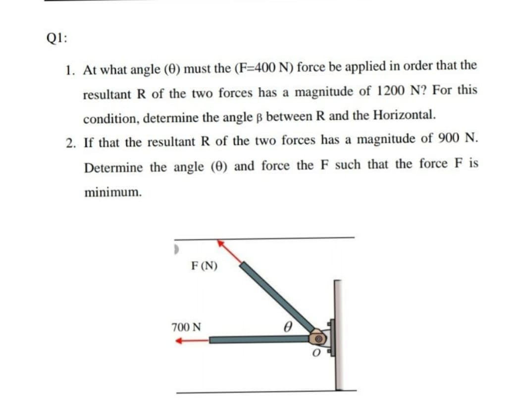 Q1:
1. At what angle (0) must the (F=400 N) force be applied in order that the
resultant R of the two forces has a magnitude of 1200 N? For this
condition, determine the angle ß between R and the Horizontal.
2. If that the resultant R of the two forces has a magnitude of 900 N.
Determine the angle (0) and force the F such that the force F is
minimum.
F (N)
700 N
