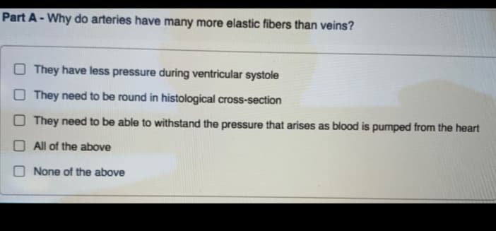 Part A- Why do arteries have many more elastic fibers than veins?
They have less pressure during ventricular systole
O They need to be round in histological cross-section
O They need to be able to withstand the pressure that arises as blood is pumped from the heart
O All of the above
O None of the above

