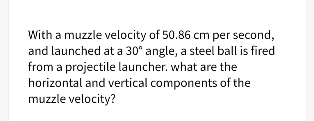 With a muzzle velocity of 50.86 cm per second,
and launched at a 30° angle, a steel ball is fired
from a projectile launcher. what are the
horizontal and vertical components of the
muzzle velocity?
