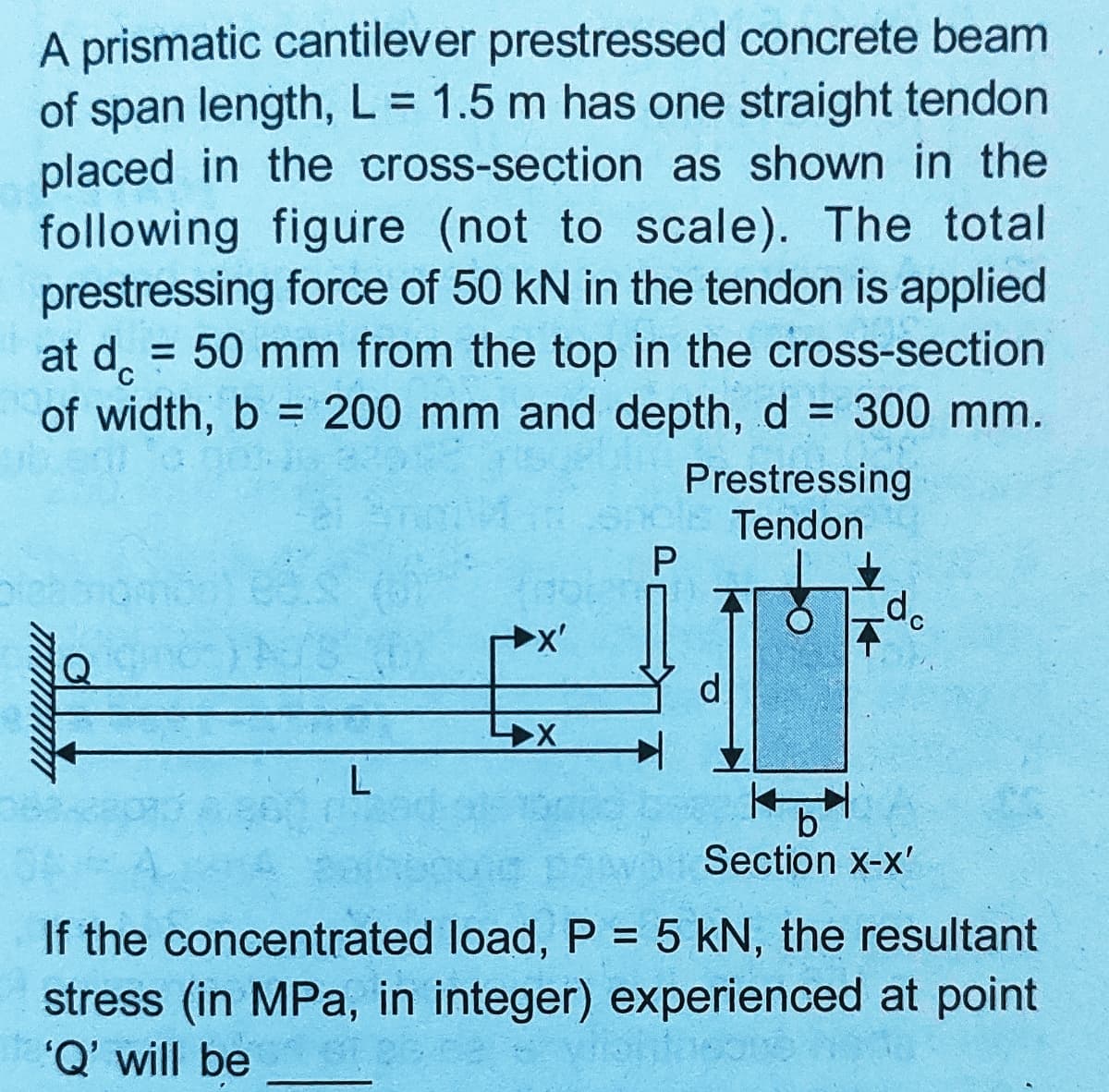 A prismatic cantilever prestressed concrete beam
of span length, L = 1.5 m has one straight tendon
placed in the cross-section as shown in the
following figure (not to scale). The total
prestressing force of 50 kN in the tendon is applied
at d. = 50 mm from the top in the cross-section
of width, b = 200 mm and depth, d = 300 mm.
%3D
%3D
%3D
%3D
Prestressing
Tendon
P
b
Section x-x'
If the concentrated load, P = 5 kN, the resultant
stress (in MPa, in integer) experienced at point
'Q' will be
%3D
