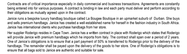 Contracts are of critical importance especially in daily commercial and business transactions. Agreements are constantly
being entered into for various purposes. A contract is binding in law and each party must deliver and perform according to
their obligations as mutually agreed upon in the contract.
Janice runs a bespoke luxury handbag boutique called La Bougee Boutique in an upmarket suburb of Durban. She buys
and sells premium handbags. Janice has created a well-established name for herself in the fashion industry in South Africa.
Janice has international clients who purchase handbags from her store.
Her supplier Roderigo resides in Cape Town. Janice has a written contract in place with Roderigo which states that Roderigo
will provide Janice with premium handbags which he imports from Italy. The contract shall span over a period of 2 years.
One of Janice's obligations is to ensure that a part payment of 50% is transferred to Roderigo prior to the delivery of the
handbags. The remainder shall be payed upon the delivery of the goods to her store. One of Roderigo's obligations is to
ensure that all bags sold to Janice are authentic and suitable for sale.