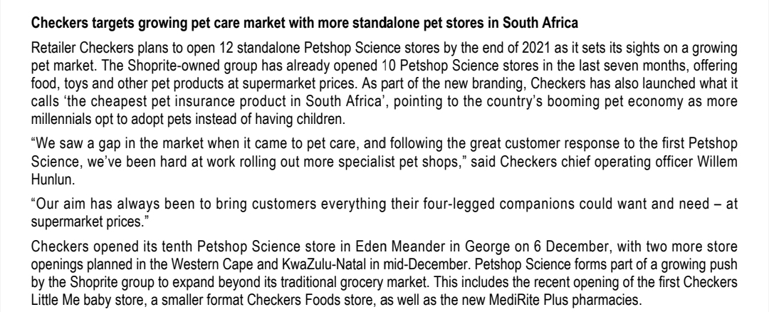 Checkers targets growing pet care market with more standalone pet stores in South Africa
Retailer Checkers plans to open 12 standalone Petshop Science stores by the end of 2021 as it sets its sights on a growing
pet market. The Shoprite-owned group has already opened 10 Petshop Science stores in the last seven months, offering
food, toys and other pet products at supermarket prices. As part of the new branding, Checkers has also launched what it
calls 'the cheapest pet insurance product in South Africa', pointing to the country's booming pet economy as more
millennials opt to adopt pets instead of having children.
"We saw a gap in the market when it came to pet care, and following the great customer response to the first Petshop
Science, we've been hard at work rolling out more specialist pet shops," said Checkers chief operating officer Willem
Hunlun.
"Our aim has always been to bring customers everything their four-legged companions could want and need - at
supermarket prices."
Checkers opened its tenth Petshop Science store in Eden Meander in George on 6 December, with two more store
openings planned in the Western Cape and KwaZulu-Natal in mid-December. Petshop Science forms part of a growing push
by the Shoprite group to expand beyond its traditional grocery market. This includes the recent opening of the first Checkers
Little Me baby store, a smaller format Checkers Foods store, as well as the new MediRite Plus pharmacies.