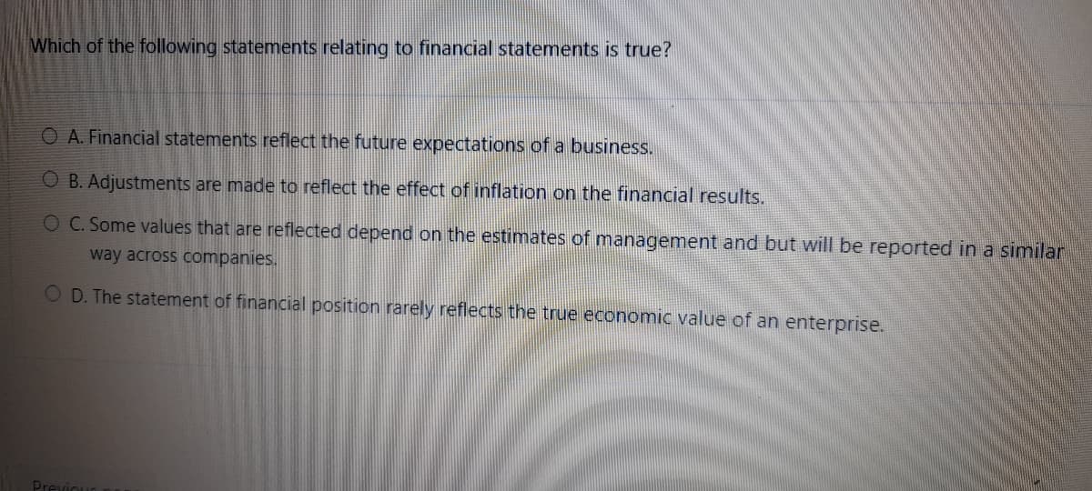 Which of the following statements relating to financial statements is true?
O A. Financial statements reflect the future expectations of a business.
O B. Adjustments are made to reflect the effect of inflation on the financial results.
OC. Some values that are reflected depend on the estimates of management and but will be reported in a similar
way across companies.
O D. The statement of financial position rarely reflects the true economic value of an enterprise.
Previoue

