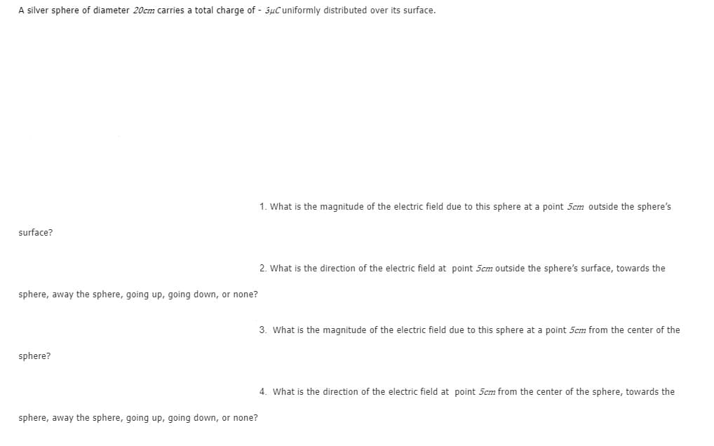 A silver sphere of diameter 20cm carries a total charge of - 3uC uniformly distributed over its surface.
1. What is the magnitude of the electric field due to this sphere at a point 5cm outside the sphere's
surface?
2. What is the direction of the electric field at point 5cm outside the sphere's surface, towards the
sphere, away the sphere, going up, going down, or none?
3. What is the magnitude of the electric field due to this sphere at a point 5cm from the center of the
sphere?
4. What is the direction of the electric field at point 5cm from the center of the sphere, towards the
sphere, away the sphere, going up, going down, or none?
