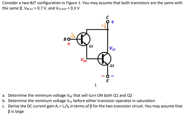 Consider a two-BJT configuration in Figure 1. You may assume that both transistors are the same with
the same B, VBE,on = 0.7 V, and VcE,EOS = 0.3 V
BO
VE
VBE
Q2
E
1
a. Determine the minimum voltage VBE that will turn ON both Q1 and Q2.
b. Determine the minimum voltage VcE before either transistor operates in saturation.
c. Derive the DC current gain A, = I/Ig in terms of B for the two-transistor circuit. You may assume that
Bis large.

