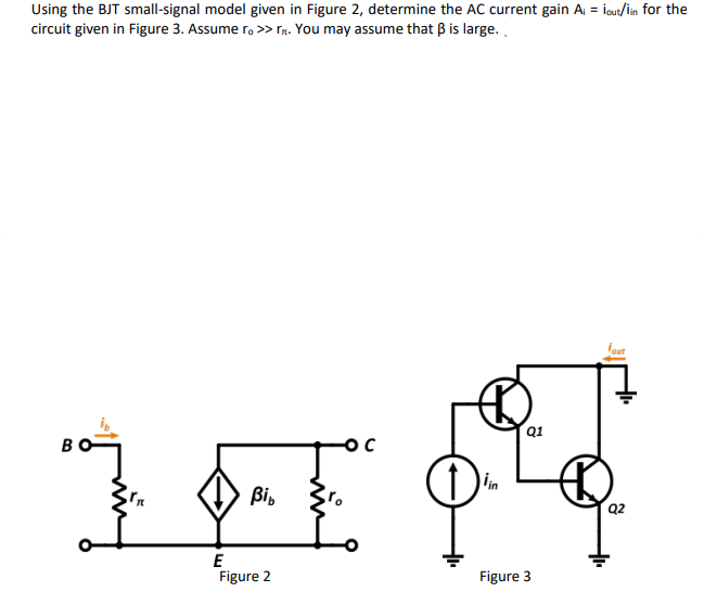 Using the BJT small-signal model given in Figure 2, determine the AC current gain A = iout/in for the
circuit given in Figure 3. Assume r. >> Tn. You may assume that B is large.
Igut
Q1
lin
Bi,
Q2
E
Figure 2
Figure 3
