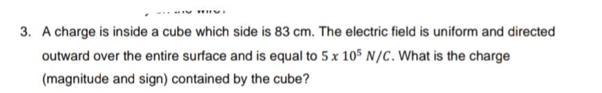 3. A charge is inside a cube which side is 83 cm. The electric field is uniform and directed
outward over the entire surface and is equal to 5 x 105 N/C. What is the charge
(magnitude and sign) contained by the cube?
