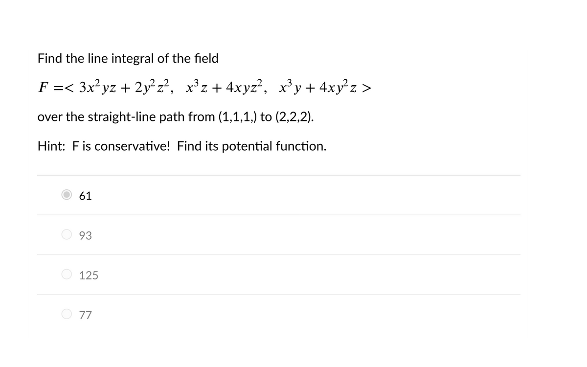 Find the line integral of the field
F =< 3x²yz + 2y² z², x³z+ 4xyz², x³y+ 4xy²z >
х*z + 4xyz", х*у+ 4ху*z >
Z
over the straight-line path from (1,1,1,) to (2,2,2).
Hint: Fis conservative! Find its potential function.
61
93
125
77
