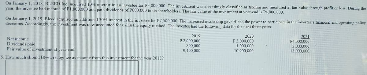 On January 1, 2018, BLEED Inc. acquired 10% interest in an investee for P3,000,000. The investment was accordingly classified as trading and measured at fair value through profit or loss. During the
year, the investee had income of P1,800,000 and paid dividends of P600,000 to its shareholders. The fair value of the investment at year-end is P4,000,000.
On January 1, 2019, Bleed acquired an additional 30% interest in the investee for P7,500,000. The increased ownership gave Bleed the power to participate in the investee's financial and operating policy
decisions. Accordingly, the investment was now accounted for using the equity method. The investee had the following data for the next three years:
Net income
Dividends paid
Fair value of investment at year-end
2019
P 2,000,000
800,000
9.400,000
2020
P3,000,000
1,000,000
10,900.000
2021
P4,000,000
2,000,000
13,000,000
5. How much should Bleed recognize as income from this investment for the year 2018?
