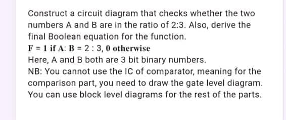 Construct a circuit diagram that checks whether the two
numbers A and B are in the ratio of 2:3. Also, derive the
final Boolean equation for the function.
F = 1 if A: B = 2: 3,0 otherwise
Here, A and B both are 3 bit binary numbers.
NB: You cannot use the IC of comparator, meaning for the
comparison part, you need to draw the gate level diagram.
You can use block level diagrams for the rest of the parts.
